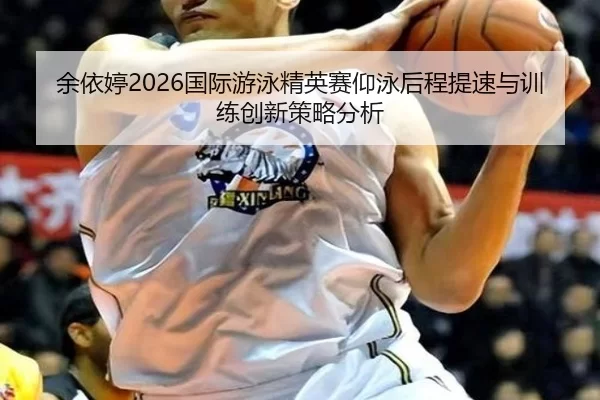 余依婷2026国际游泳精英赛仰泳后程提速与训练创新策略分析